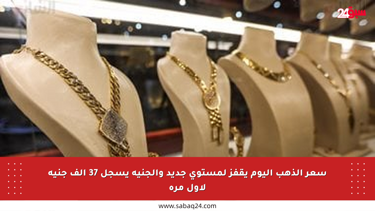 سعر الذهب اليوم يقفز لمستوى جديد والجنيه يسجل 37 ألف جنيه لأول مرة